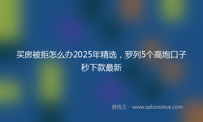 买房被拒怎么办2025年精选，罗列5个高炮口子秒下款最新