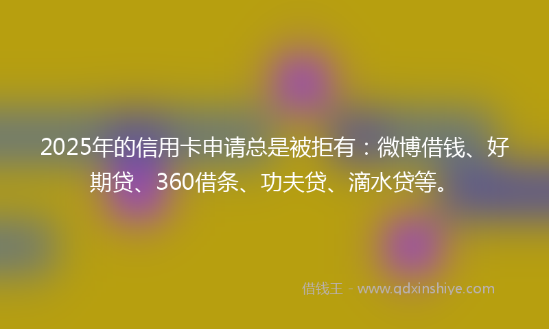 2025年的信用卡申请总是被拒有：微博借钱、好期贷、360借条、功夫贷、滴水贷等。