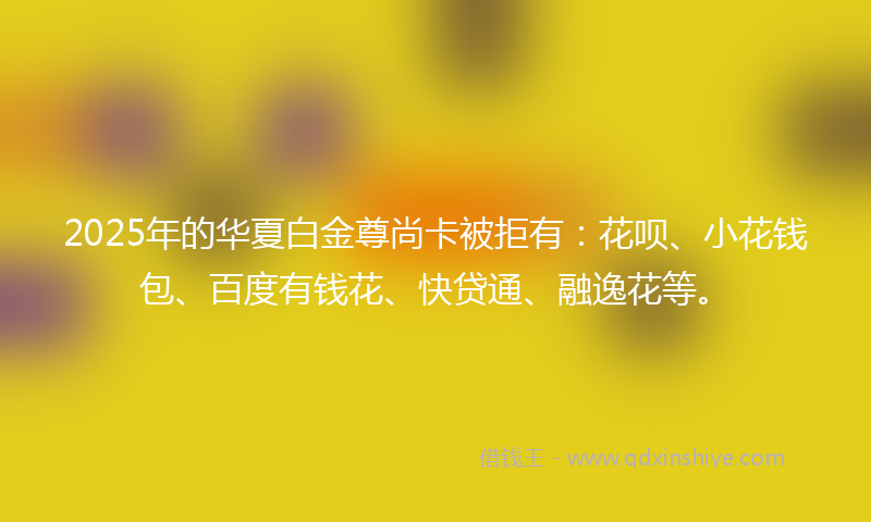 2025年的华夏白金尊尚卡被拒有：花呗、小花钱包、百度有钱花、快贷通、融逸花等。