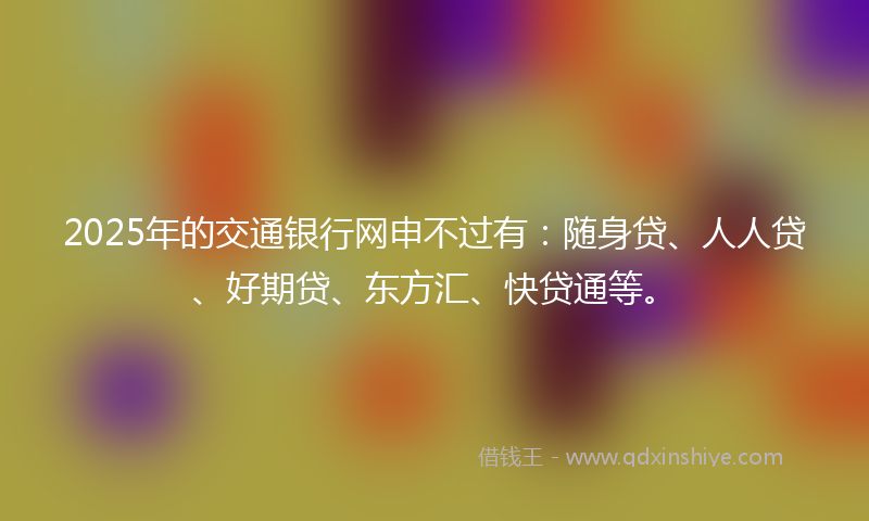 2025年的交通银行网申不过有：随身贷、人人贷、好期贷、东方汇、快贷通等。
