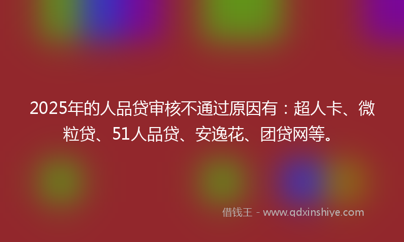 2025年的人品贷审核不通过原因有：超人卡、微粒贷、51人品贷、安逸花、团贷网等。