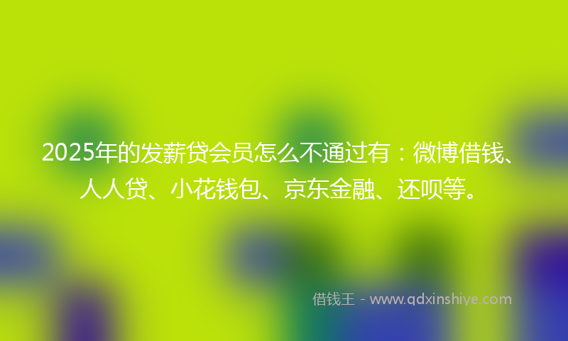 2025年的发薪贷会员怎么不通过有：微博借钱、人人贷、小花钱包、京东金融、还呗等。