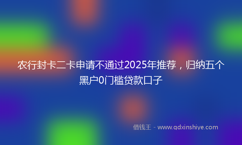 农行封卡二卡申请不通过2025年推荐，归纳五个黑户0门槛贷款口子