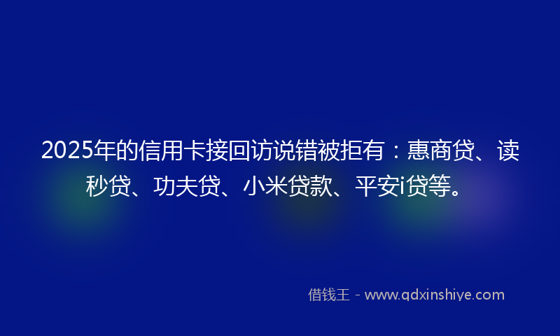2025年的信用卡接回访说错被拒有：惠商贷、读秒贷、功夫贷、小米贷款、平安i贷等。