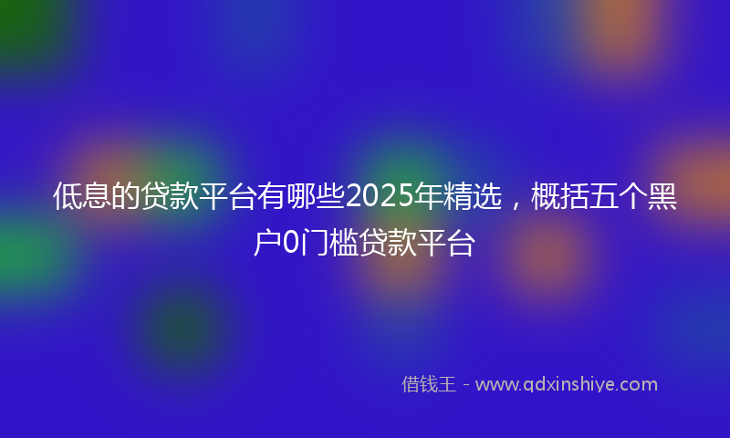低息的贷款平台有哪些2025年精选，概括五个黑户0门槛贷款平台