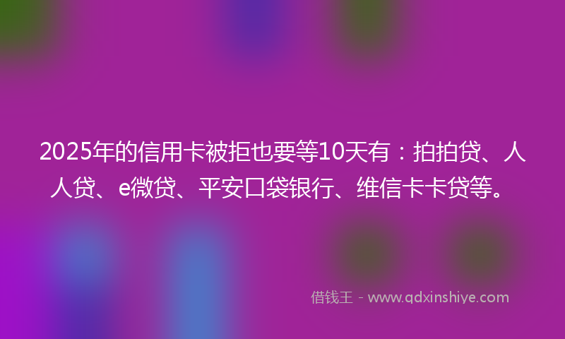 2025年的信用卡被拒也要等10天有：拍拍贷、人人贷、e微贷、平安口袋银行、维信卡卡贷等。