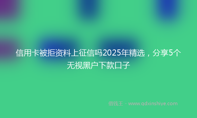信用卡被拒资料上征信吗2025年精选，分享5个无视黑户下款口子