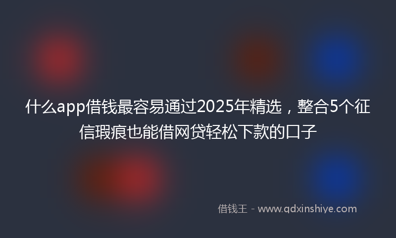 什么app借钱最容易通过2025年精选，整合5个征信瑕疵也能借网贷轻松下款的口子