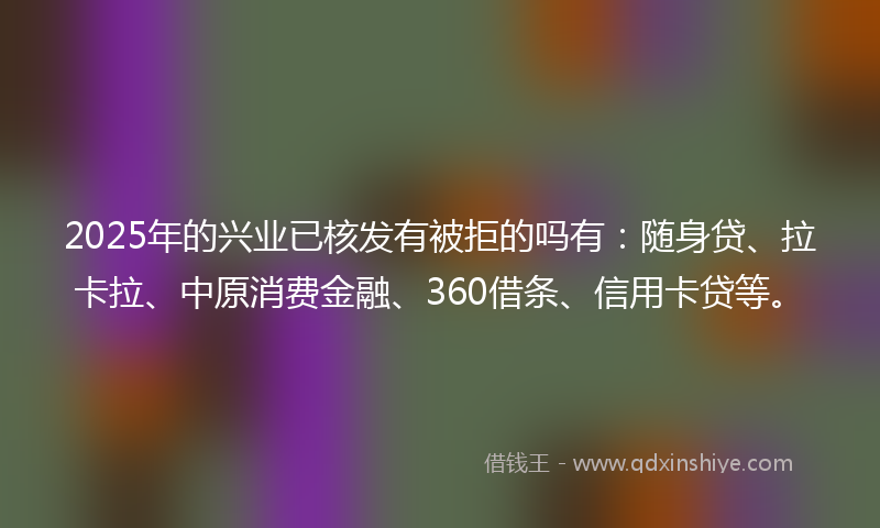 2025年的兴业已核发有被拒的吗有：随身贷、拉卡拉、中原消费金融、360借条、信用卡贷等。