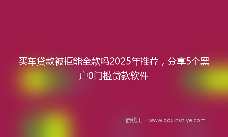 买车贷款被拒能全款吗2025年推荐，分享5个黑户0门槛贷款软件