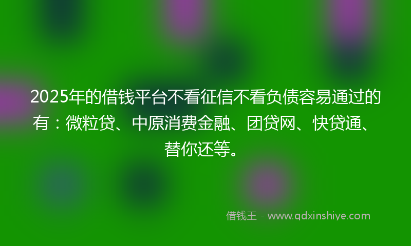 2025年的借钱平台不看征信不看负债容易通过的有：微粒贷、中原消费金融、团贷网、快贷通、替你还等。