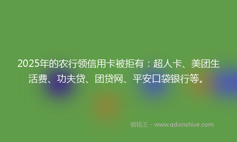 2025年的农行领信用卡被拒有：超人卡、美团生活费、功夫贷、团贷网、平安口袋银行等。
