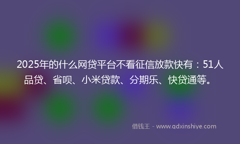 2025年的什么网贷平台不看征信放款快有：51人品贷、省呗、小米贷款、分期乐、快贷通等。