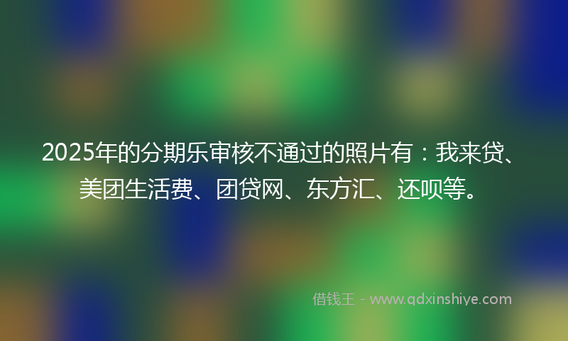 2025年的分期乐审核不通过的照片有：我来贷、美团生活费、团贷网、东方汇、还呗等。