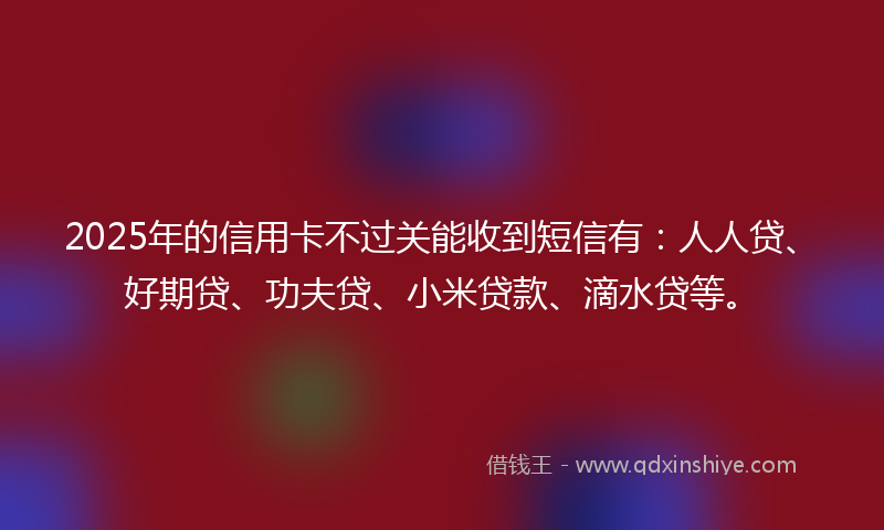 2025年的信用卡不过关能收到短信有：人人贷、好期贷、功夫贷、小米贷款、滴水贷等。