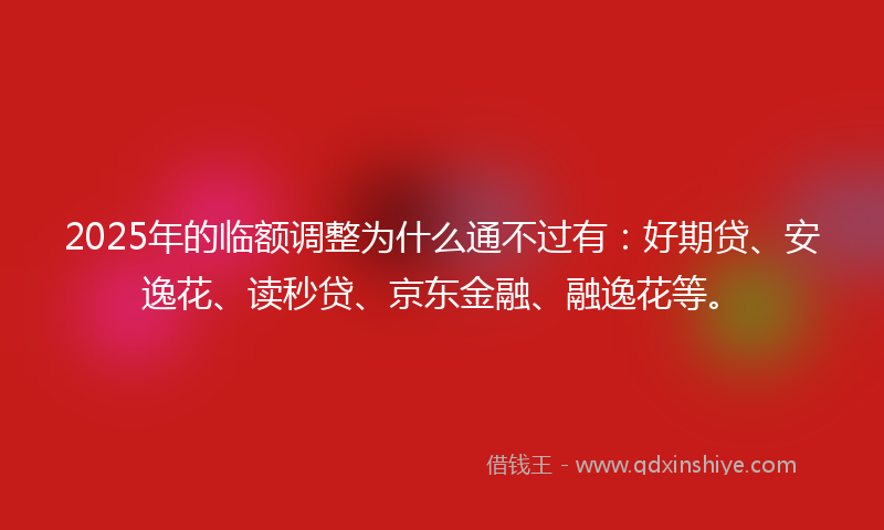 2025年的临额调整为什么通不过有:好期贷、安逸花、读秒贷、京东金融、融逸花等。