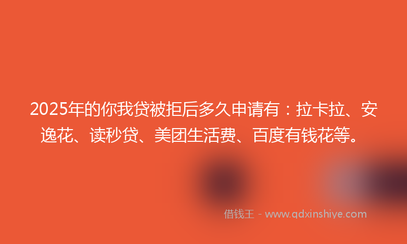 2025年的你我贷被拒后多久申请有：拉卡拉、安逸花、读秒贷、美团生活费、百度有钱花等。
