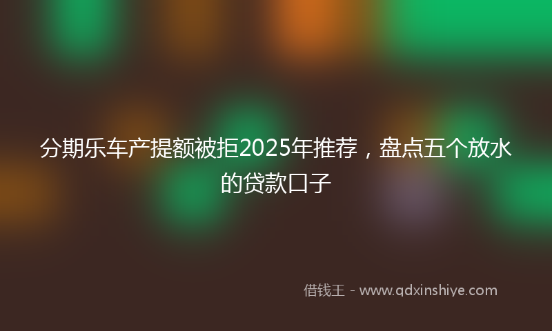 分期乐车产提额被拒2025年推荐，盘点五个放水的贷款口子