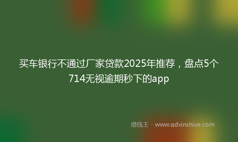 买车银行不通过厂家贷款2025年推荐，盘点5个714无视逾期秒下的app