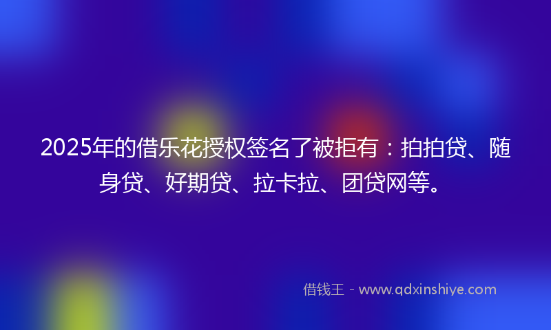 2025年的借乐花授权签名了被拒有：拍拍贷、随身贷、好期贷、拉卡拉、团贷网等。