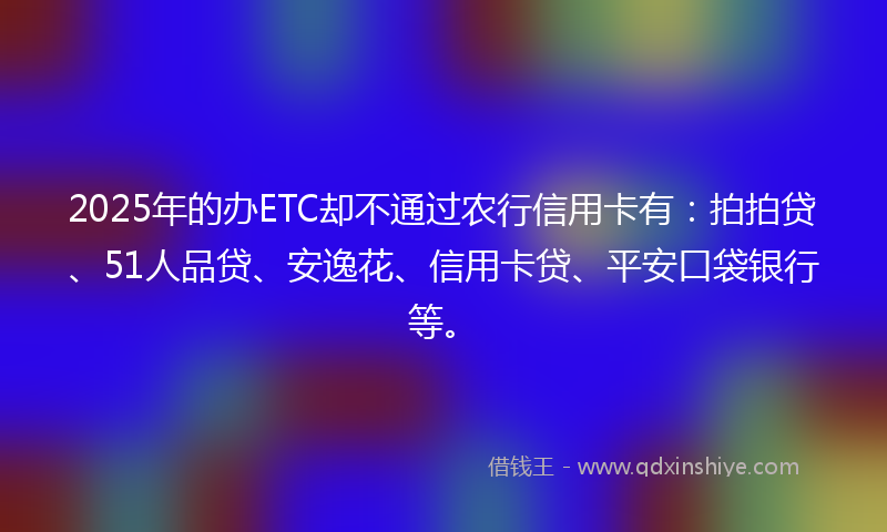 2025年的办ETC却不通过农行信用卡有：拍拍贷、51人品贷、安逸花、信用卡贷、平安口袋银行等。