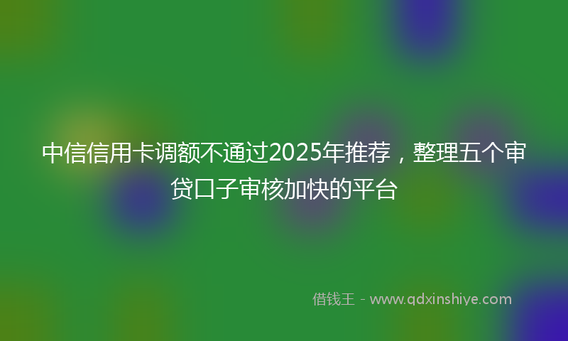 中信信用卡调额不通过2025年推荐，整理五个审贷口子审核加快的平台