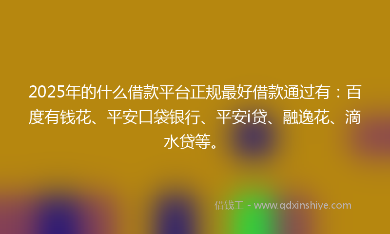 2025年的什么借款平台正规最好借款通过有：百度有钱花、平安口袋银行、平安i贷、融逸花、滴水贷等。