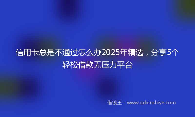信用卡总是不通过怎么办2025年精选，分享5个轻松借款无压力平台