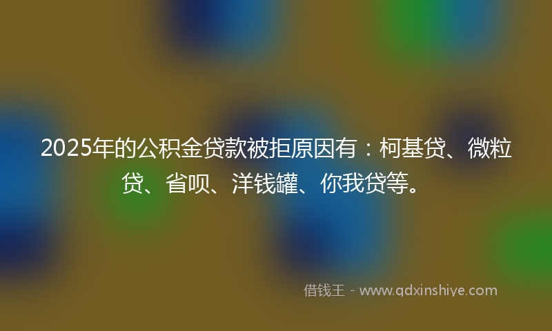 2025年的公积金贷款被拒原因有：柯基贷、微粒贷、省呗、洋钱罐、你我贷等。