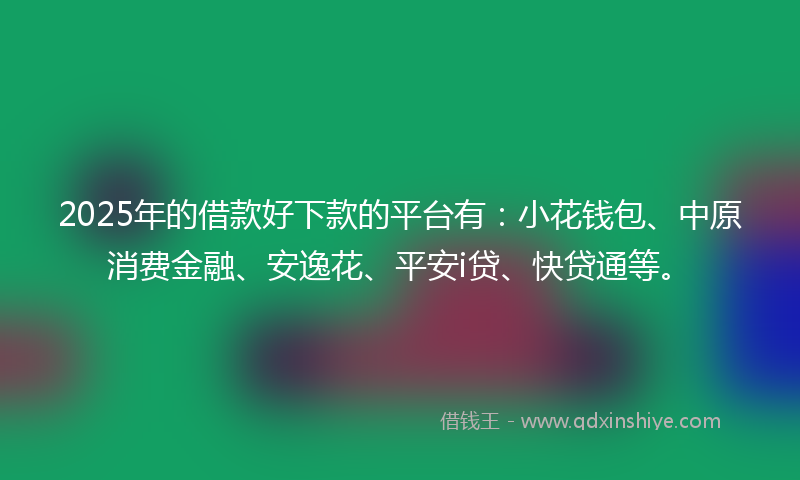 2025年的借款好下款的平台有：小花钱包、中原消费金融、安逸花、平安i贷、快贷通等。