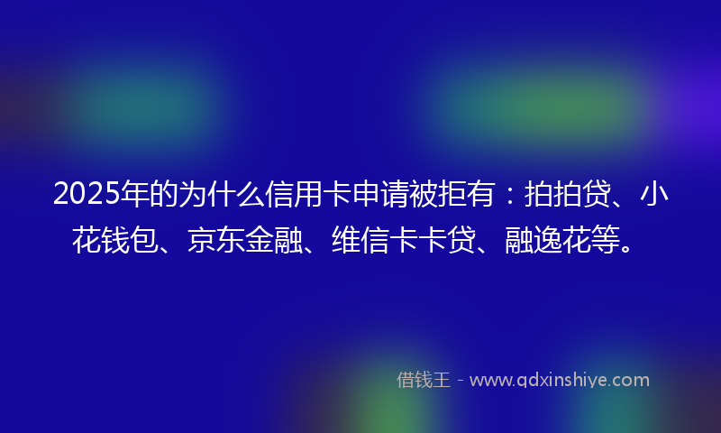2025年的为什么信用卡申请被拒有：拍拍贷、小花钱包、京东金融、维信卡卡贷、融逸花等。