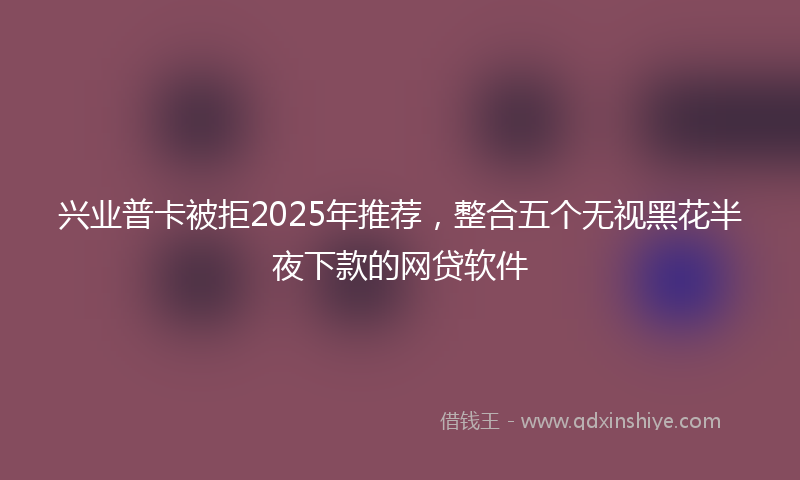 兴业普卡被拒2025年推荐，整合五个无视黑花半夜下款的网贷软件