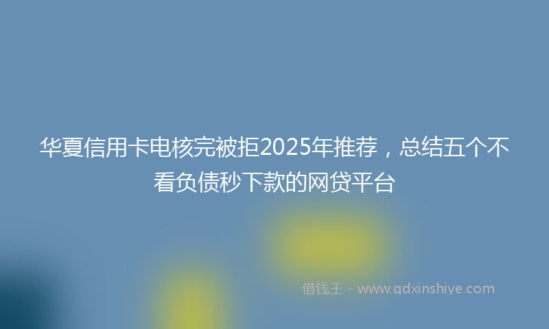 华夏信用卡电核完被拒2025年推荐，总结五个不看负债秒下款的网贷平台