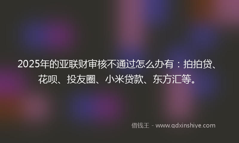 2025年的亚联财审核不通过怎么办有：拍拍贷、花呗、投友圈、小米贷款、东方汇等。