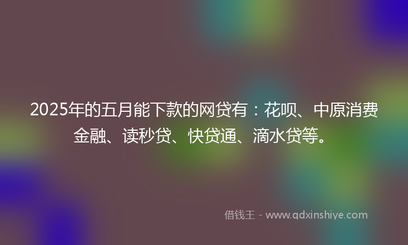 2025年的五月能下款的网贷有:花呗、中原消费金融、读秒贷、快贷通、滴水贷等。