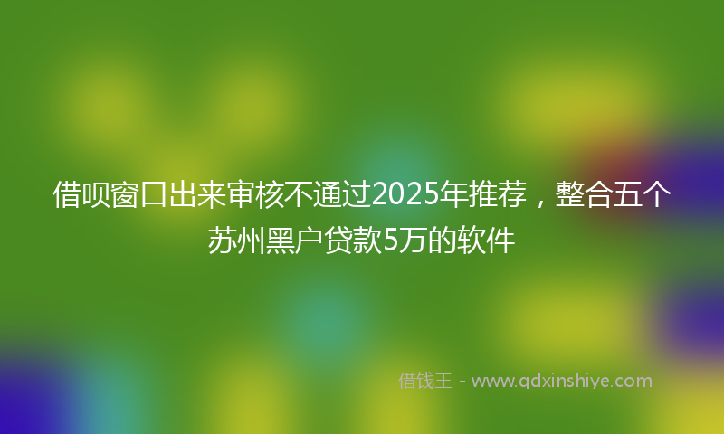 借呗窗口出来审核不通过2025年推荐，整合五个苏州黑户贷款5万的软件