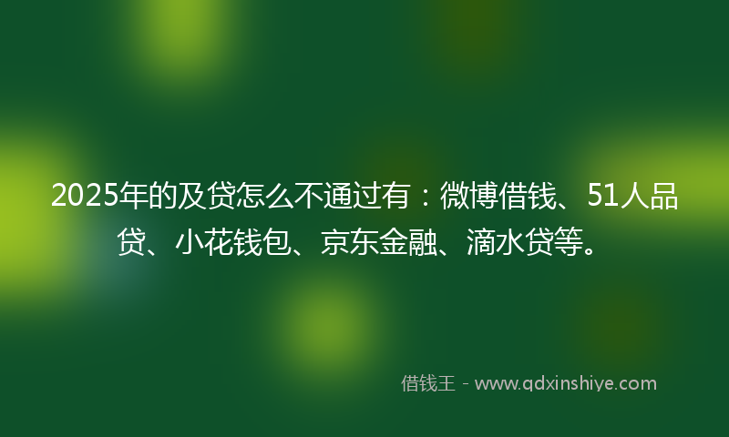 2025年的及贷怎么不通过有：微博借钱、51人品贷、小花钱包、京东金融、滴水贷等。