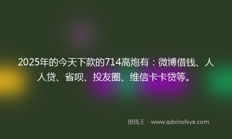 2025年的今天下款的714高炮有：微博借钱、人人贷、省呗、投友圈、维信卡卡贷等。
