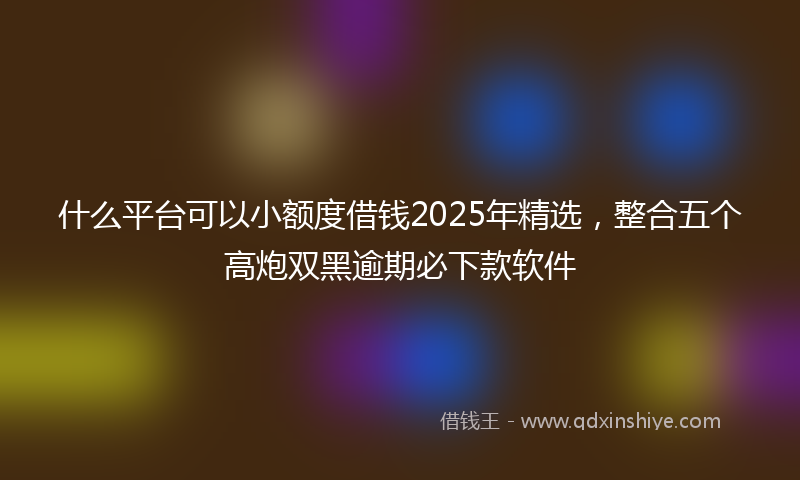 什么平台可以小额度借钱2025年精选，整合五个高炮双黑逾期必下款软件