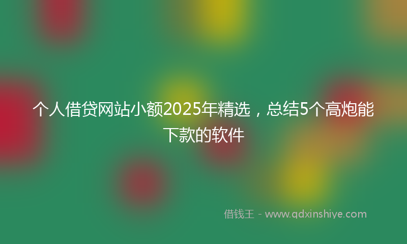 个人借贷网站小额2025年精选，总结5个高炮能下款的软件