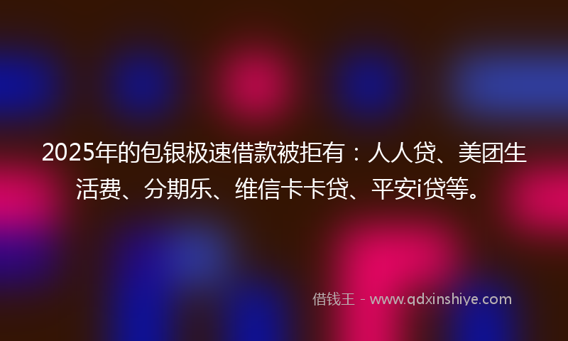 2025年的包银极速借款被拒有：人人贷、美团生活费、分期乐、维信卡卡贷、平安i贷等。