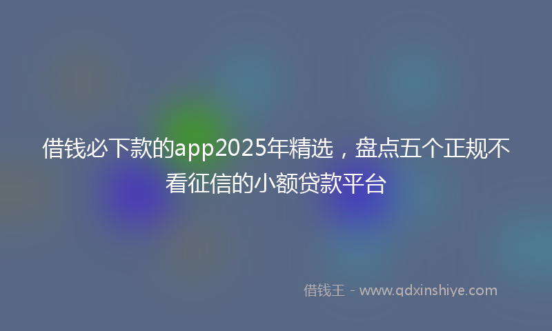 借钱必下款的app2025年精选，盘点五个正规不看征信的小额贷款平台