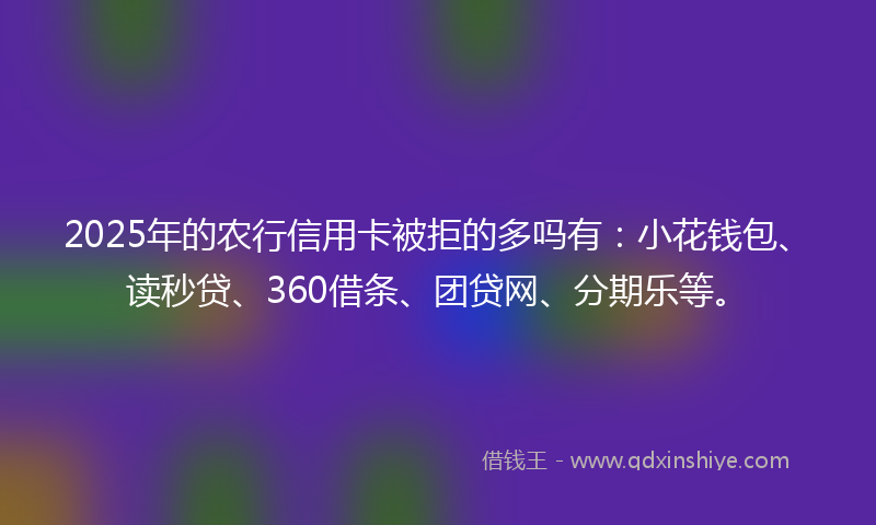 2025年的农行信用卡被拒的多吗有：小花钱包、读秒贷、360借条、团贷网、分期乐等。
