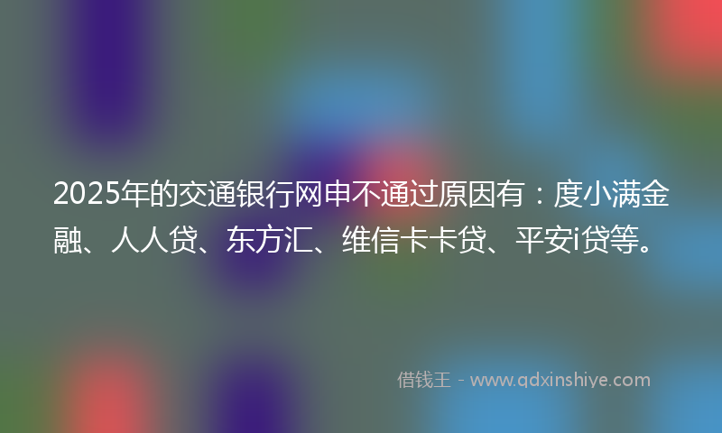 2025年的交通银行网申不通过原因有：度小满金融、人人贷、东方汇、维信卡卡贷、平安i贷等。