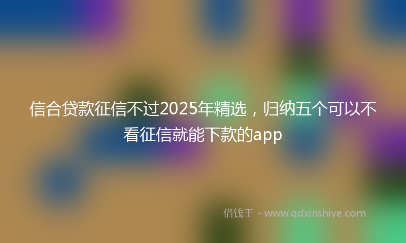 信合贷款征信不过2025年精选，归纳五个可以不看征信就能下款的app