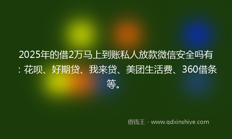 2025年的借2万马上到账私人放款微信安全吗有：花呗、好期贷、我来贷、美团生活费、360借条等。