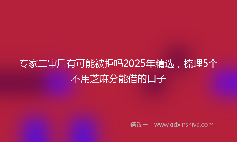 专家二审后有可能被拒吗2025年精选，梳理5个不用芝麻分能借的口子