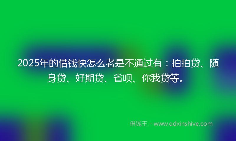 2025年的借钱快怎么老是不通过有：拍拍贷、随身贷、好期贷、省呗、你我贷等。