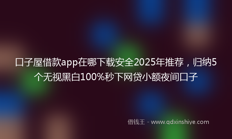 口子屋借款app在哪下载安全2025年推荐，归纳5个无视黑白100%秒下网贷小额夜间口子