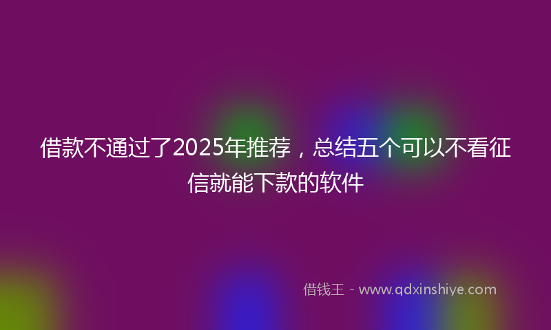 借款不通过了2025年推荐，总结五个可以不看征信就能下款的软件